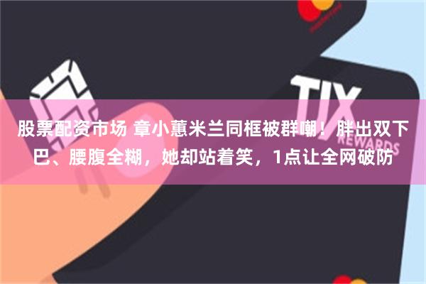 股票配资市场 章小蕙米兰同框被群嘲!胖出双下巴、腰腹全糊,她却站着笑,1点让全网破防