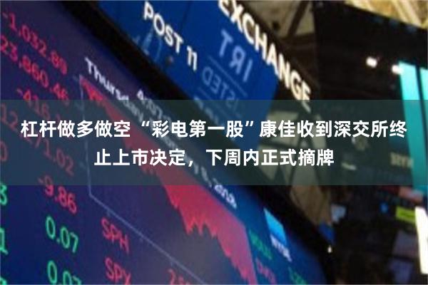 杠杆做多做空 “彩电第一股”康佳收到深交所终止上市决定，下周内正式摘牌